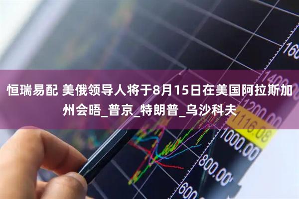 恒瑞易配 美俄领导人将于8月15日在美国阿拉斯加州会晤_普京_特朗普_乌沙科夫
