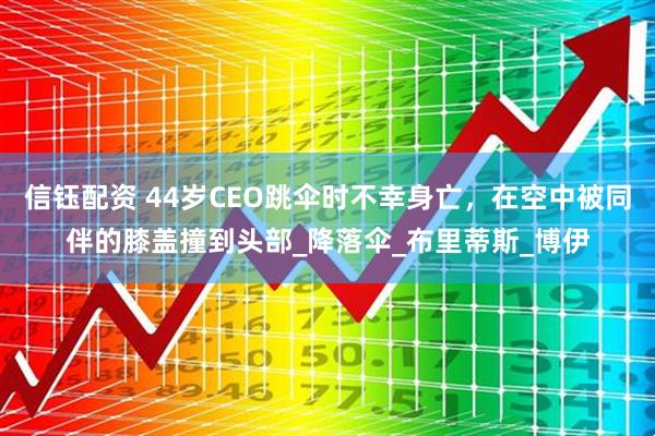 信钰配资 44岁CEO跳伞时不幸身亡，在空中被同伴的膝盖撞到头部_降落伞_布里蒂斯_博伊