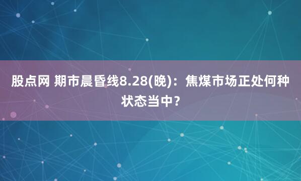 股点网 期市晨昏线8.28(晚)：焦煤市场正处何种状态当中？