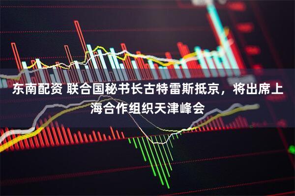 东南配资 联合国秘书长古特雷斯抵京，将出席上海合作组织天津峰会