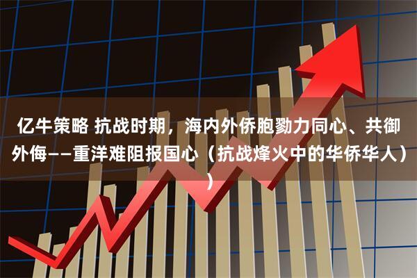 亿牛策略 抗战时期，海内外侨胞勠力同心、共御外侮——重洋难阻报国心（抗战烽火中的华侨华人）
