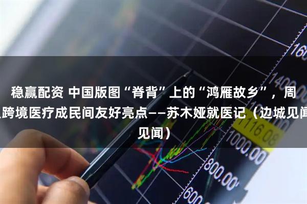 稳赢配资 中国版图“脊背”上的“鸿雁故乡”，周边跨境医疗成民间友好亮点——苏木娅就医记（边城见闻）