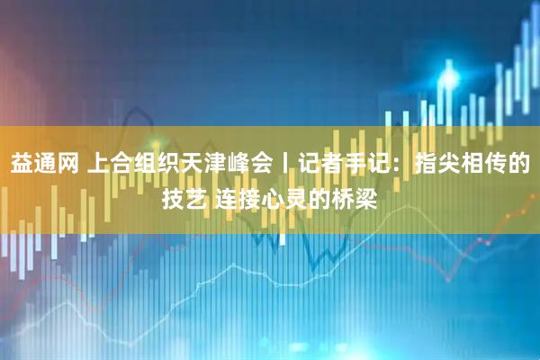 益通网 上合组织天津峰会丨记者手记：指尖相传的技艺 连接心灵的桥梁
