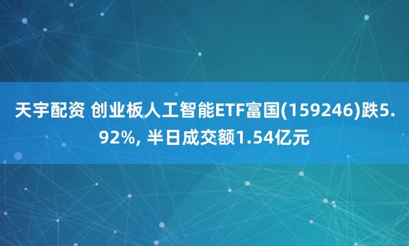 天宇配资 创业板人工智能ETF富国(159246)跌5.92%, 半日成交额1.54亿元