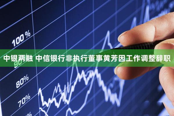 中银两融 中信银行非执行董事黄芳因工作调整辞职