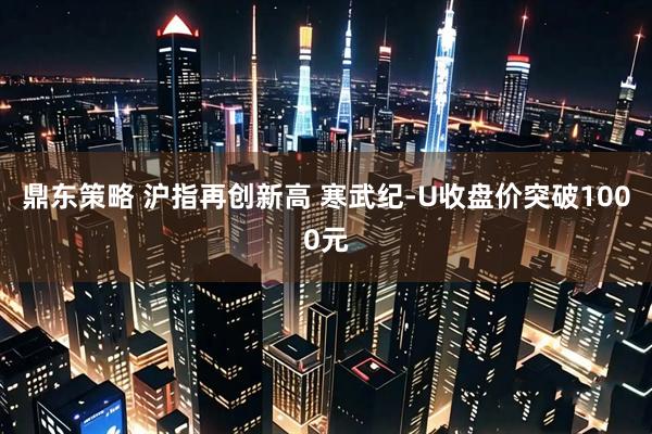 鼎东策略 沪指再创新高 寒武纪-U收盘价突破1000元