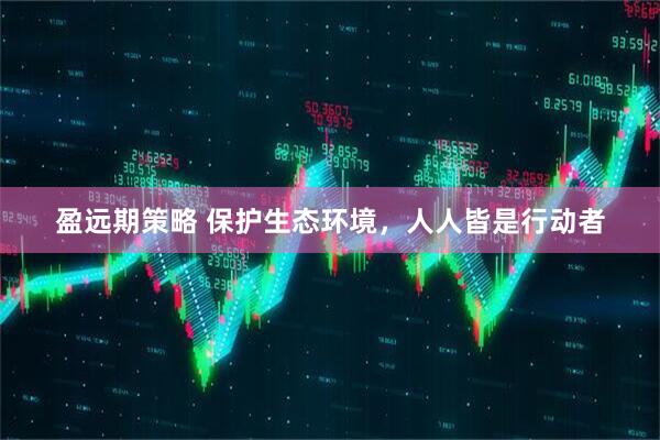 盈远期策略 保护生态环境，人人皆是行动者