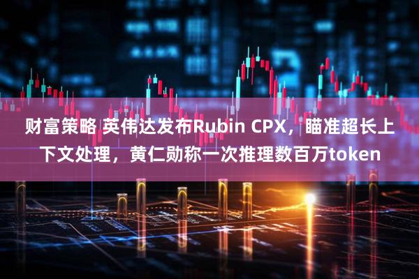 财富策略 英伟达发布Rubin CPX，瞄准超长上下文处理，黄仁勋称一次推理数百万token