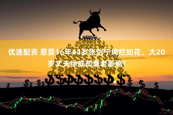 优速配资 恩爱16年44岁张怡宁绚烂如花，大20岁丈夫徐威却衰老萎缩！
