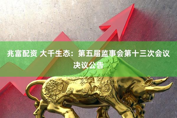 兆富配资 大千生态：第五届监事会第十三次会议决议公告