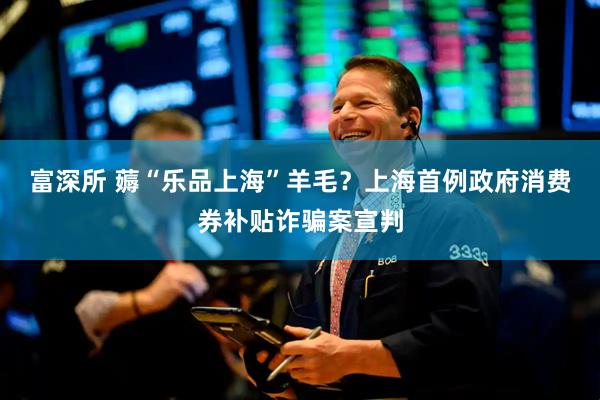 富深所 薅“乐品上海”羊毛？上海首例政府消费券补贴诈骗案宣判