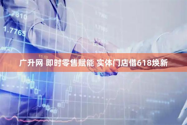 广升网 即时零售赋能 实体门店借618焕新