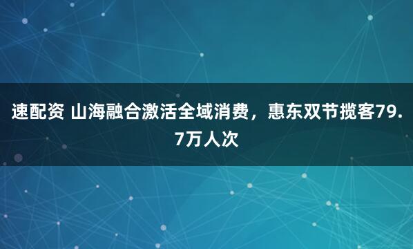 速配资 山海融合激活全域消费，惠东双节揽客79.7万人次