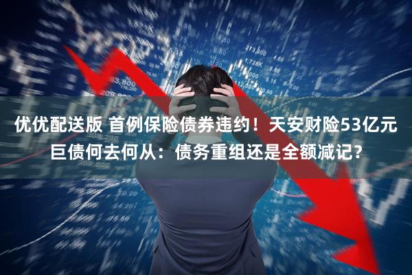 优优配送版 首例保险债券违约!天安财险53亿元巨债何去何从:债务重组还是全额减记?