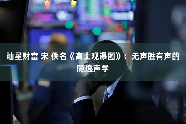 灿星财富 宋 佚名《高士观瀑图》:无声胜有声的隐逸声学