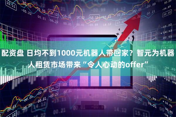 配资盘 日均不到1000元机器人带回家？智元为机器人租赁市场带来“令人心动的offer”