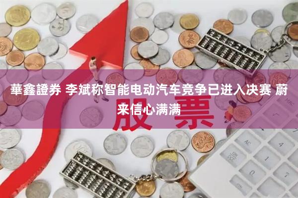 華鑫證券 李斌称智能电动汽车竞争已进入决赛 蔚来信心满满