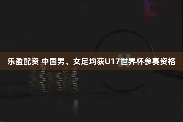 乐盈配资 中国男、女足均获U17世界杯参赛资格