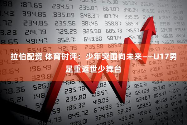 拉伯配资 体育时评：少年突围向未来——U17男足重返世少舞台