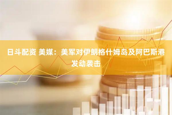 日斗配资 美媒：美军对伊朗格什姆岛及阿巴斯港发动袭击