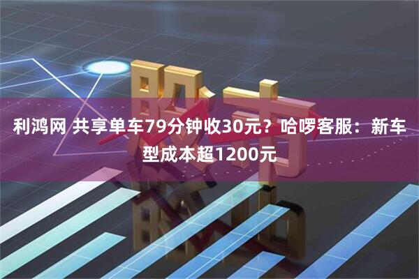 利鸿网 共享单车79分钟收30元?哈啰客服:新车型成本超1200元